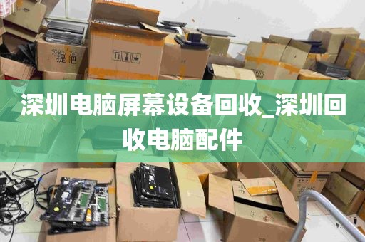 深圳电脑屏幕设备回收_深圳回收电脑配件