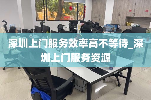 深圳上门服务效率高不等待_深圳上门服务资源