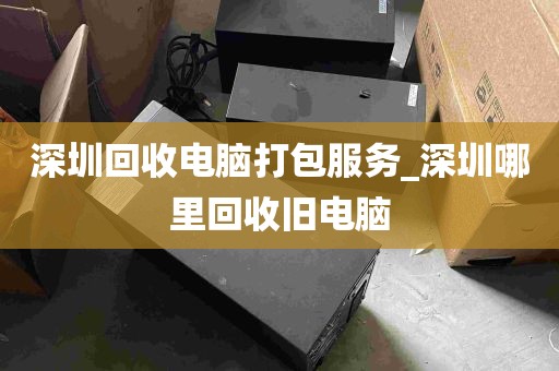 深圳回收电脑打包服务_深圳哪里回收旧电脑