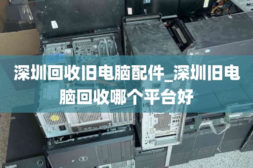 深圳回收旧电脑配件_深圳旧电脑回收哪个平台好