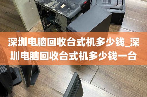 深圳电脑回收台式机多少钱_深圳电脑回收台式机多少钱一台