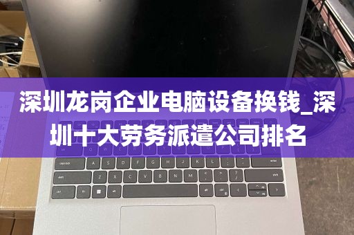 深圳龙岗企业电脑设备换钱_深圳十大劳务派遣公司排名