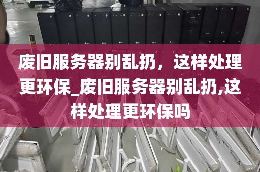 废旧服务器别乱扔，这样处理更环保_废旧服务器别乱扔,这样处理更环保吗