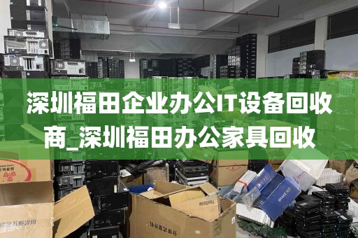 深圳福田企业办公IT设备回收商_深圳福田办公家具回收