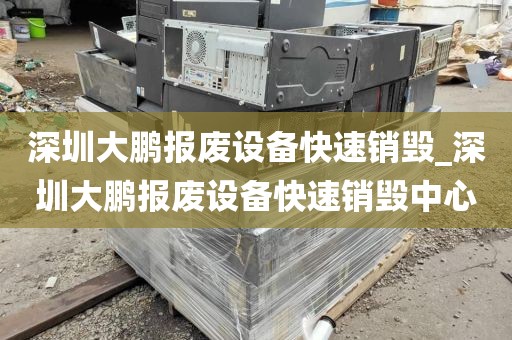 深圳大鹏报废设备快速销毁_深圳大鹏报废设备快速销毁中心