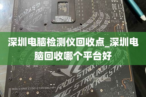 深圳电脑检测仪回收点_深圳电脑回收哪个平台好
