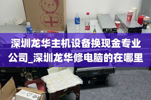 深圳龙华主机设备换现金专业公司_深圳龙华修电脑的在哪里