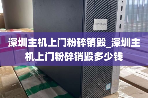 深圳主机上门粉碎销毁_深圳主机上门粉碎销毁多少钱