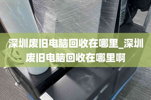 深圳废旧电脑回收在哪里_深圳废旧电脑回收在哪里啊