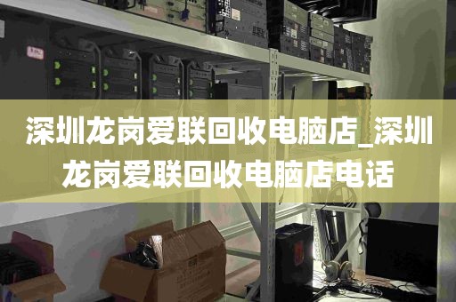 深圳龙岗爱联回收电脑店_深圳龙岗爱联回收电脑店电话