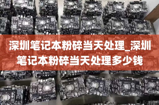深圳笔记本粉碎当天处理_深圳笔记本粉碎当天处理多少钱