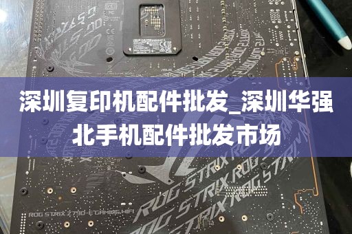 深圳复印机配件批发_深圳华强北手机配件批发市场