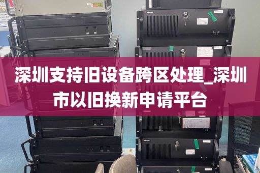 深圳支持旧设备跨区处理_深圳市以旧换新申请平台