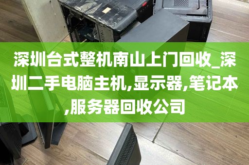 深圳台式整机南山上门回收_深圳二手电脑主机,显示器,笔记本,服务器回收公司