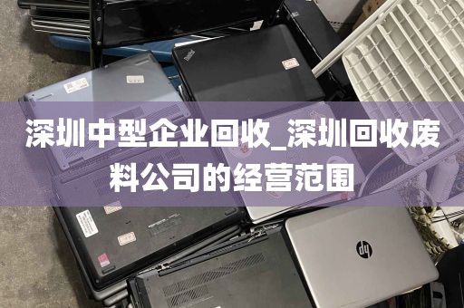 深圳中型企业回收_深圳回收废料公司的经营范围