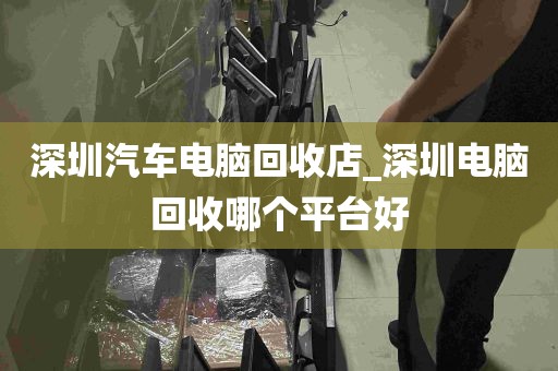 深圳汽车电脑回收店_深圳电脑回收哪个平台好