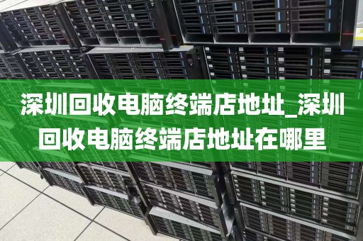 深圳回收电脑终端店地址_深圳回收电脑终端店地址在哪里