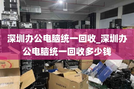 深圳办公电脑统一回收_深圳办公电脑统一回收多少钱