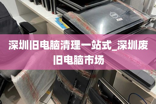 深圳旧电脑清理一站式_深圳废旧电脑市场