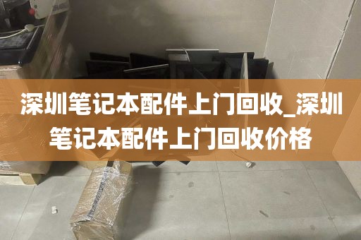 深圳笔记本配件上门回收_深圳笔记本配件上门回收价格
