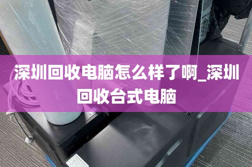 深圳回收电脑怎么样了啊_深圳回收台式电脑