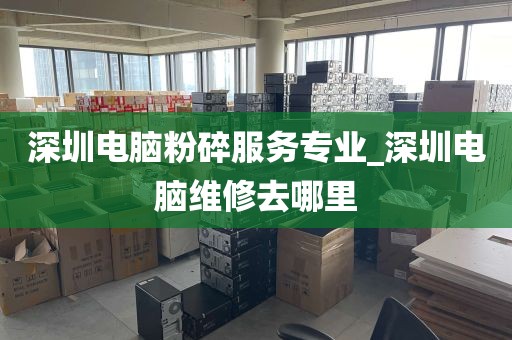 深圳电脑粉碎服务专业_深圳电脑维修去哪里