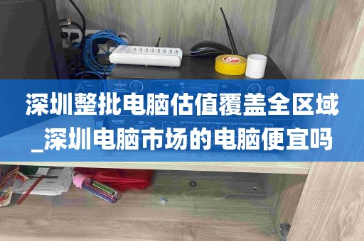 深圳整批电脑估值覆盖全区域_深圳电脑市场的电脑便宜吗