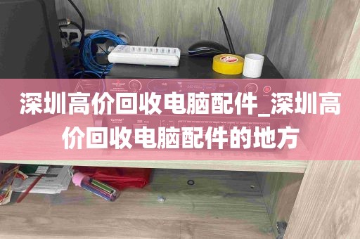深圳高价回收电脑配件_深圳高价回收电脑配件的地方