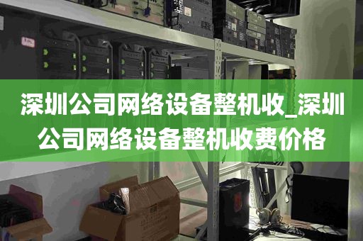 深圳公司网络设备整机收_深圳公司网络设备整机收费价格