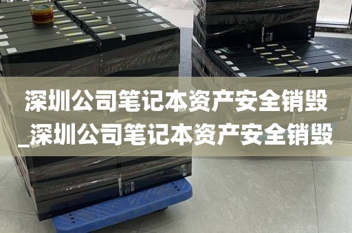 深圳公司笔记本资产安全销毁_深圳公司笔记本资产安全销毁