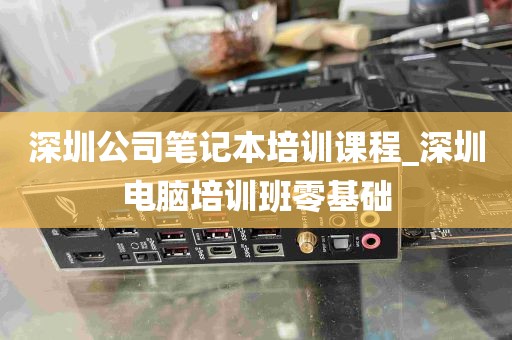深圳公司笔记本培训课程_深圳电脑培训班零基础