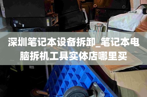 深圳笔记本设备拆卸_笔记本电脑拆机工具实体店哪里买