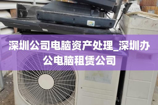 深圳公司电脑资产处理_深圳办公电脑租赁公司