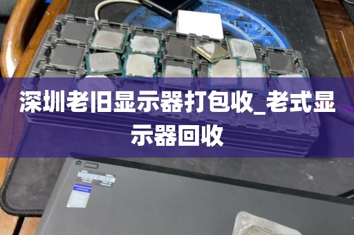深圳老旧显示器打包收_老式显示器回收