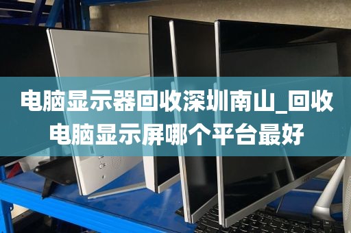 电脑显示器回收深圳南山_回收电脑显示屏哪个平台最好