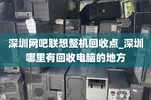 深圳网吧联想整机回收点_深圳哪里有回收电脑的地方