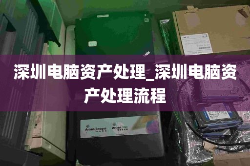 深圳电脑资产处理_深圳电脑资产处理流程