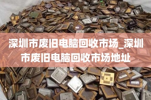 深圳市废旧电脑回收市场_深圳市废旧电脑回收市场地址