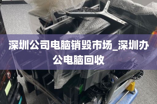 深圳公司电脑销毁市场_深圳办公电脑回收