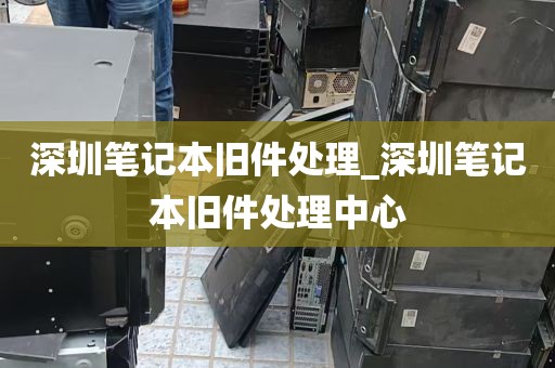 深圳笔记本旧件处理_深圳笔记本旧件处理中心