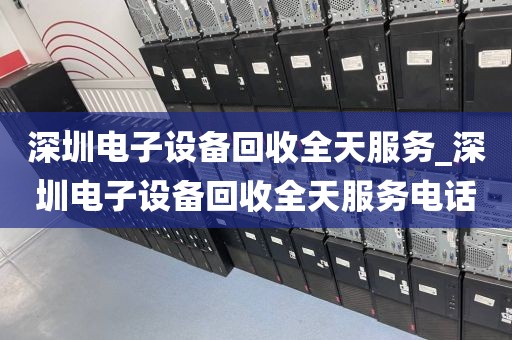 深圳电子设备回收全天服务_深圳电子设备回收全天服务电话