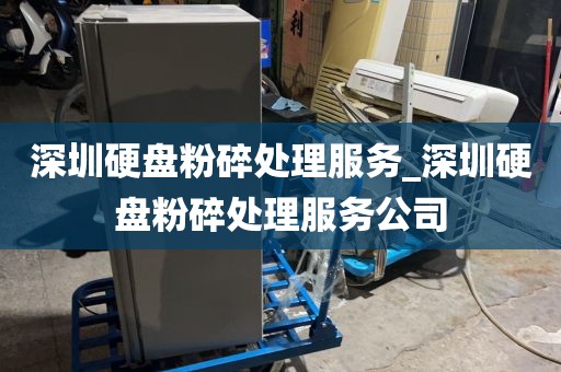 深圳硬盘粉碎处理服务_深圳硬盘粉碎处理服务公司