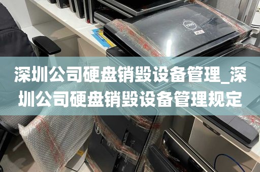 深圳公司硬盘销毁设备管理_深圳公司硬盘销毁设备管理规定