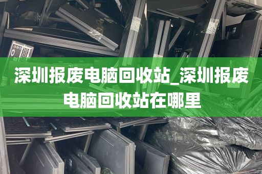 深圳报废电脑回收站_深圳报废电脑回收站在哪里