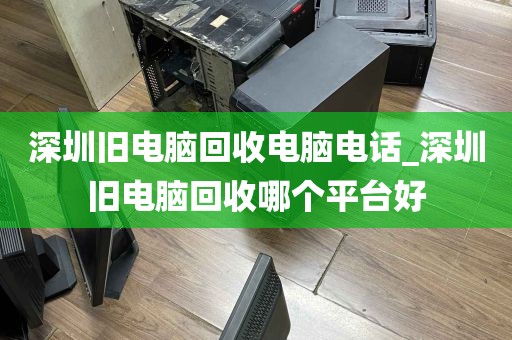 深圳旧电脑回收电脑电话_深圳旧电脑回收哪个平台好