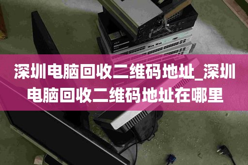 深圳电脑回收二维码地址_深圳电脑回收二维码地址在哪里