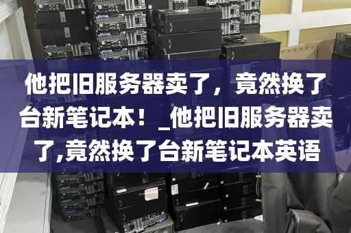 他把旧服务器卖了，竟然换了台新笔记本！_他把旧服务器卖了,竟然换了台新笔记本英语