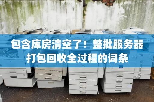包含库房清空了！整批服务器打包回收全过程的词条