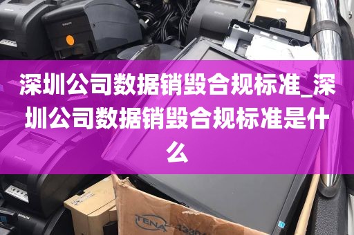深圳公司数据销毁合规标准_深圳公司数据销毁合规标准是什么