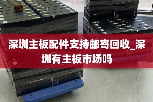 深圳主板配件支持邮寄回收_深圳有主板市场吗